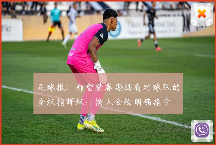 足球报：郑智禁赛期拥有对球队的全权指挥权，换人会给明确指令