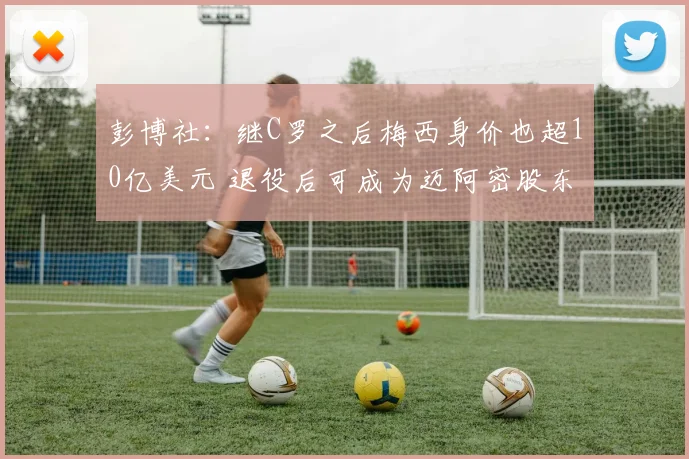 彭博社：继C罗之后梅西身价也超10亿美元 退役后可成为迈阿密股东