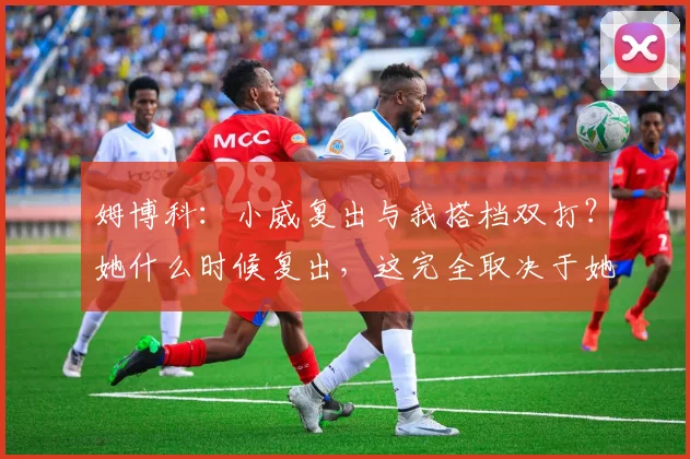 姆博科：小威复出与我搭档双打？她什么时候复出，这完全取决于她